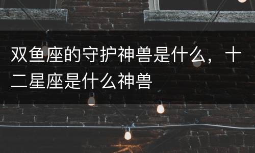 双鱼座的守护神兽是什么，十二星座是什么神兽
