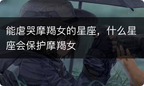 能虐哭摩羯女的星座，什么星座会保护摩羯女