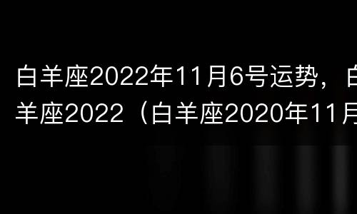 白羊座2022年11月6号运势，白羊座2022（白羊座2020年11月26日运势）