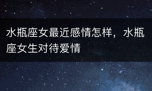 水瓶座女最近感情怎样，水瓶座女生对待爱情