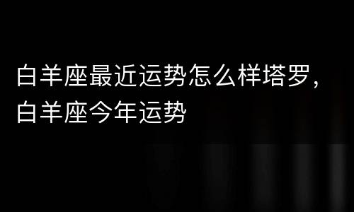 白羊座最近运势怎么样塔罗，白羊座今年运势