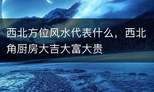 西北方位风水代表什么，西北角厨房大吉大富大贵