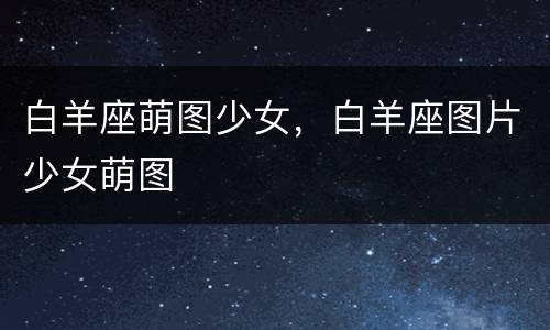 白羊座萌图少女，白羊座图片少女萌图
