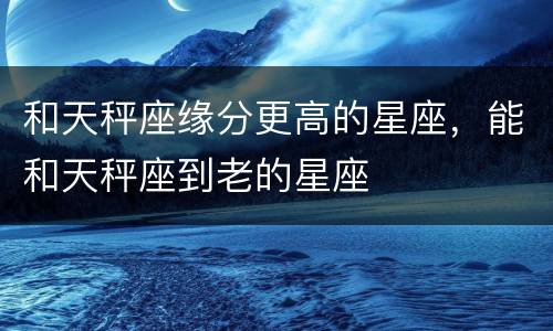 和天秤座缘分更高的星座，能和天秤座到老的星座