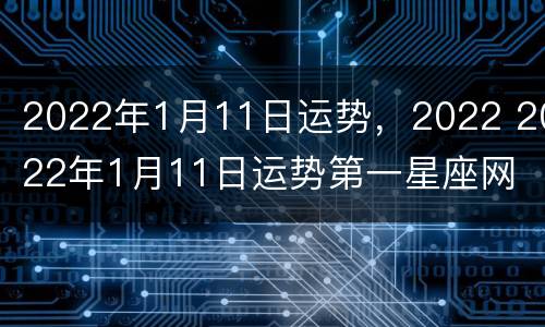 2022年1月11日运势，2022 2022年1月11日运势第一星座网