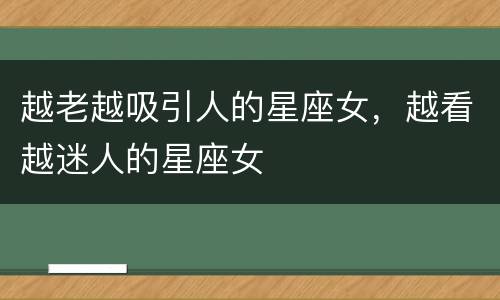 越老越吸引人的星座女，越看越迷人的星座女