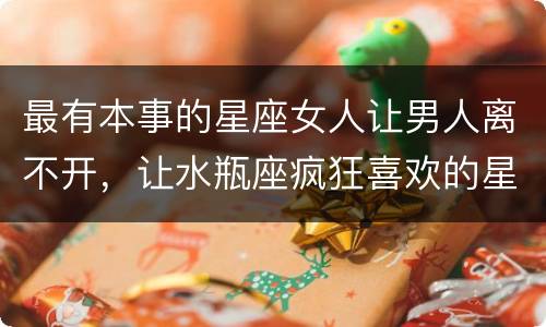 最有本事的星座女人让男人离不开，让水瓶座疯狂喜欢的星座