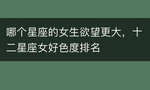 哪个星座的女生欲望更大，十二星座女好色度排名