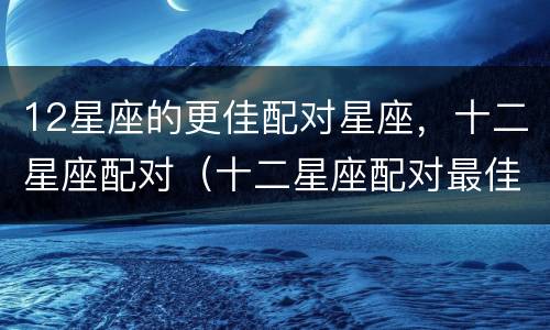 12星座的更佳配对星座，十二星座配对（十二星座配对最佳）
