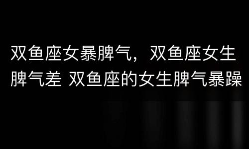 双鱼座女暴脾气，双鱼座女生脾气差 双鱼座的女生脾气暴躁