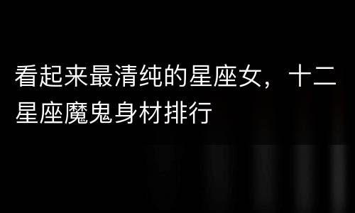 看起来最清纯的星座女，十二星座魔鬼身材排行