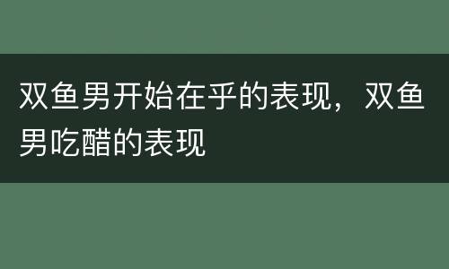 双鱼男开始在乎的表现，双鱼男吃醋的表现