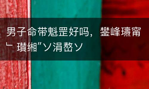 男子命带魁罡好吗，鐢峰瓙甯﹂瓉缃″ソ涓嶅ソ