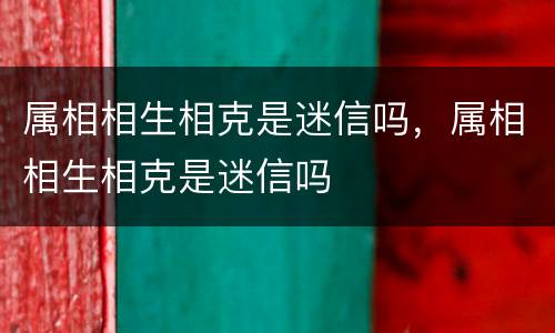 属相相生相克是迷信吗，属相相生相克是迷信吗