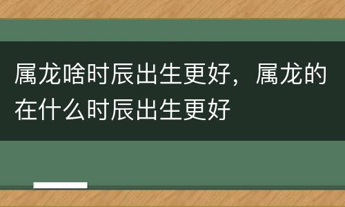 属龙啥时辰出生更好，属龙的在什么时辰出生更好