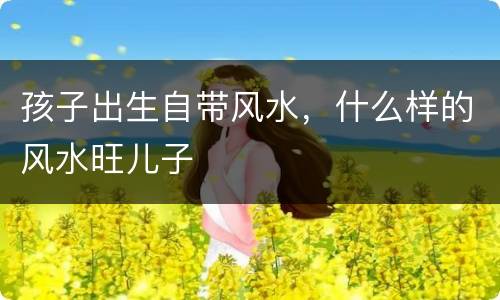 孩子出生自带风水，什么样的风水旺儿子