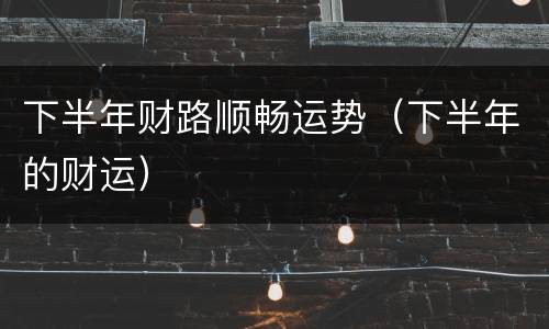 下半年财路顺畅运势（下半年的财运）