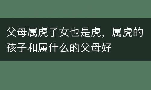 父母属虎子女也是虎，属虎的孩子和属什么的父母好