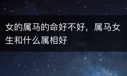 女的属马的命好不好，属马女生和什么属相好