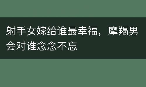 射手女嫁给谁最幸福，摩羯男会对谁念念不忘