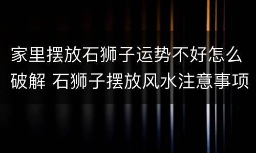 家里摆放石狮子运势不好怎么破解 石狮子摆放风水注意事项