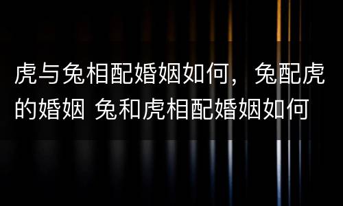 虎与兔相配婚姻如何，兔配虎的婚姻 兔和虎相配婚姻如何
