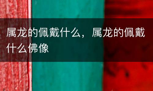 属龙的佩戴什么，属龙的佩戴什么佛像