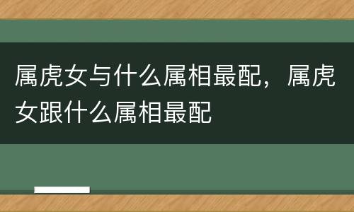 属虎女与什么属相最配，属虎女跟什么属相最配