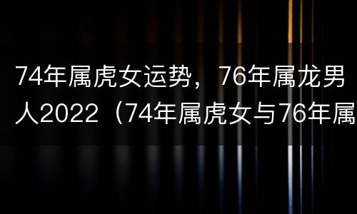 74年属虎女运势，76年属龙男人2022（74年属虎女与76年属龙男的婚姻状况）