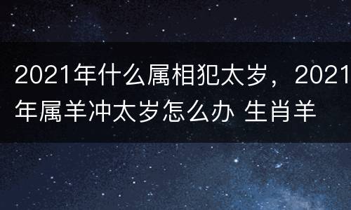 2021年什么属相犯太岁，2021年属羊冲太岁怎么办 生肖羊