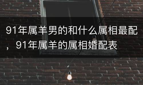 91年属羊男的和什么属相最配，91年属羊的属相婚配表