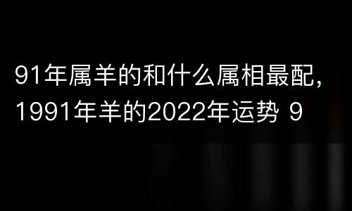 91年属羊的和什么属相最配，1991年羊的2022年运势 9