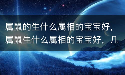 属鼠的生什么属相的宝宝好，属鼠生什么属相的宝宝好，几月份最好