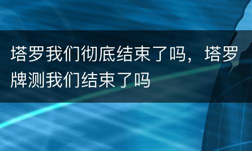 塔罗我们彻底结束了吗，塔罗牌测我们结束了吗