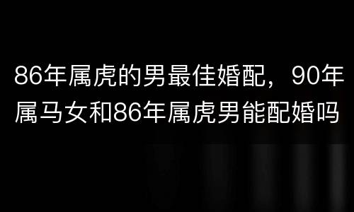 86年属虎的男最佳婚配，90年属马女和86年属虎男能配婚吗