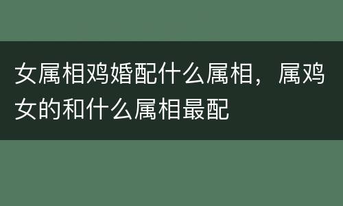女属相鸡婚配什么属相，属鸡女的和什么属相最配
