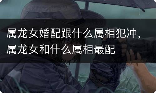 属龙女婚配跟什么属相犯冲，属龙女和什么属相最配