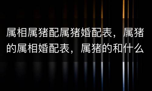属相属猪配属猪婚配表，属猪的属相婚配表，属猪的和什么属相最配，属猪的属