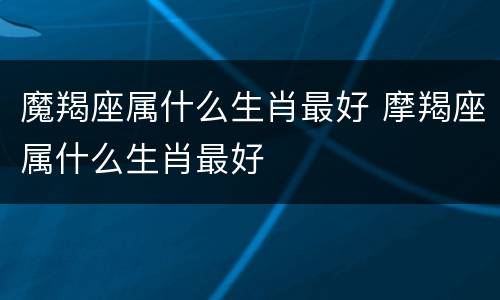 魔羯座属什么生肖最好 摩羯座属什么生肖最好