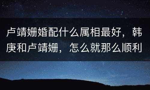 卢靖姗婚配什么属相最好，韩庚和卢靖姗，怎么就那么顺利的结婚了呢？