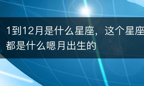 1到12月是什么星座，这个星座都是什么嗯月出生的