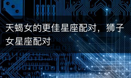 天蝎女的更佳星座配对，狮子女星座配对