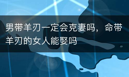 男带羊刃一定会克妻吗，命带羊刃的女人能娶吗