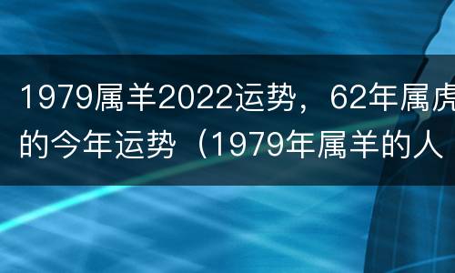 1979属羊2022运势，62年属虎的今年运势（1979年属羊的人2022年运势大全及破解）