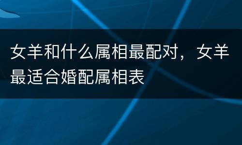 女羊和什么属相最配对，女羊最适合婚配属相表