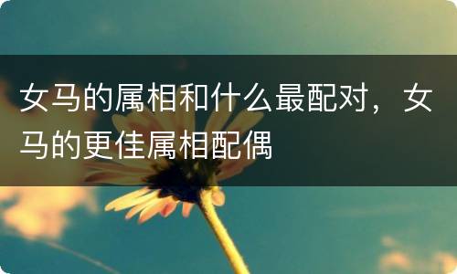 女马的属相和什么最配对，女马的更佳属相配偶