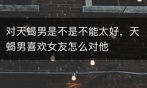 对天蝎男是不是不能太好，天蝎男喜欢女友怎么对他