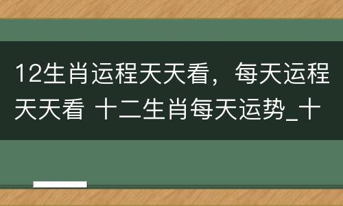 12生肖运程天天看，每天运程天天看 十二生肖每天运势_十二生肖_卜易居手机版