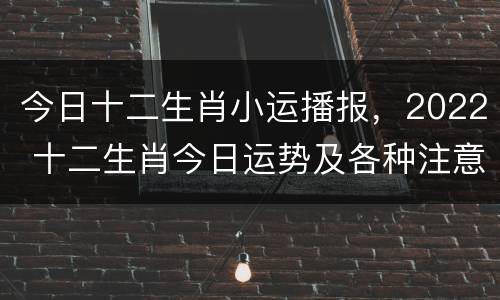 今日十二生肖小运播报，2022 十二生肖今日运势及各种注意事项解析
