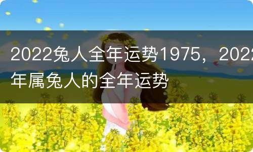 2022兔人全年运势1975，2022年属兔人的全年运势
